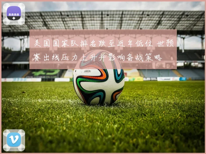 美国国家队排名跌至近年低位 世预赛出线压力上升并影响备战策略