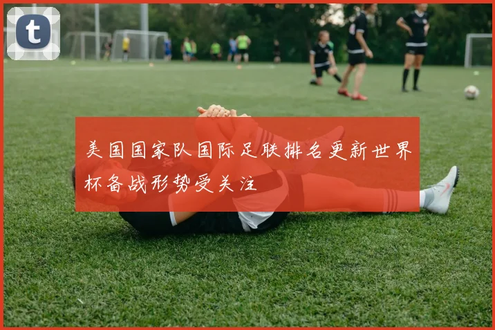 美国国家队国际足联排名更新世界杯备战形势受关注