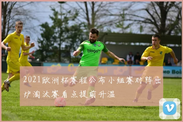 2021欧洲杯赛程公布小组赛对阵出炉淘汰赛看点提前升温