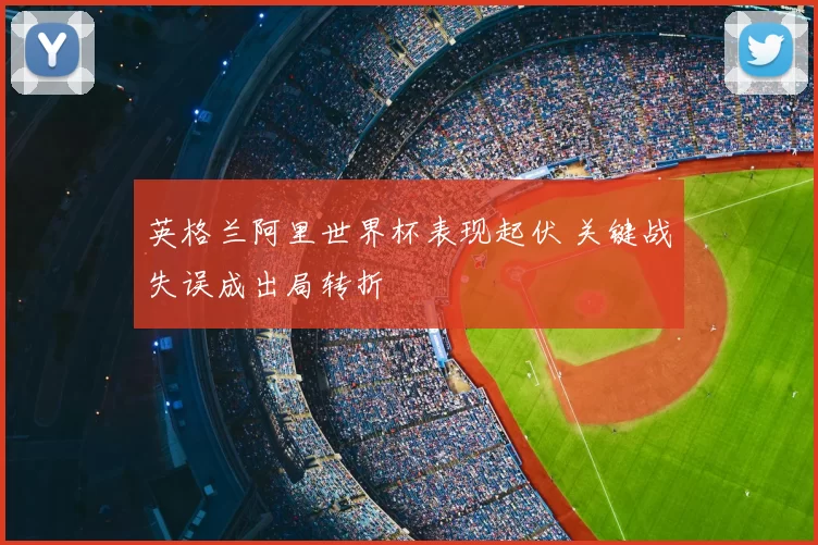 英格兰阿里世界杯表现起伏 关键战失误成出局转折
