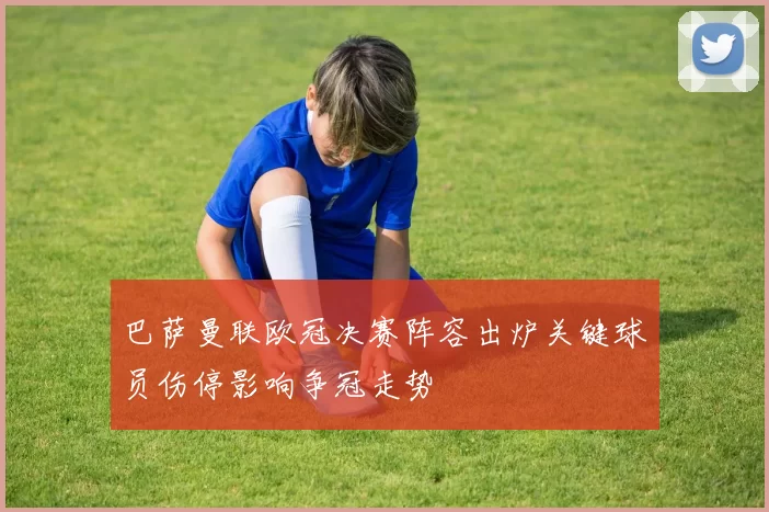 巴萨曼联欧冠决赛阵容出炉关键球员伤停影响争冠走势