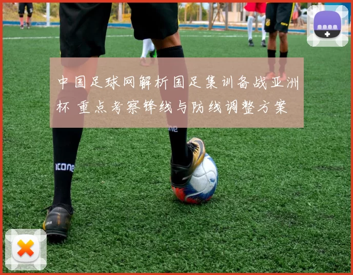 中国足球网解析国足集训备战亚洲杯 重点考察锋线与防线调整方案