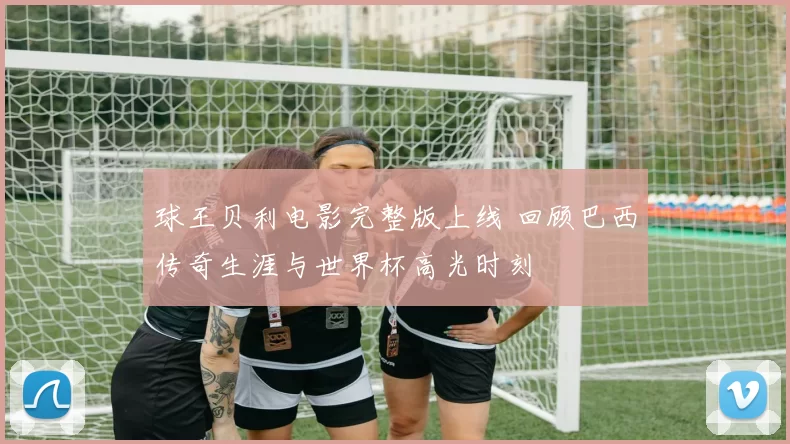 球王贝利电影完整版上线 回顾巴西传奇生涯与世界杯高光时刻