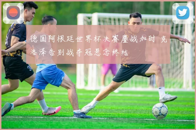 德国阿根廷世界杯决赛鏖战加时 克洛泽告别战夺冠悬念终结