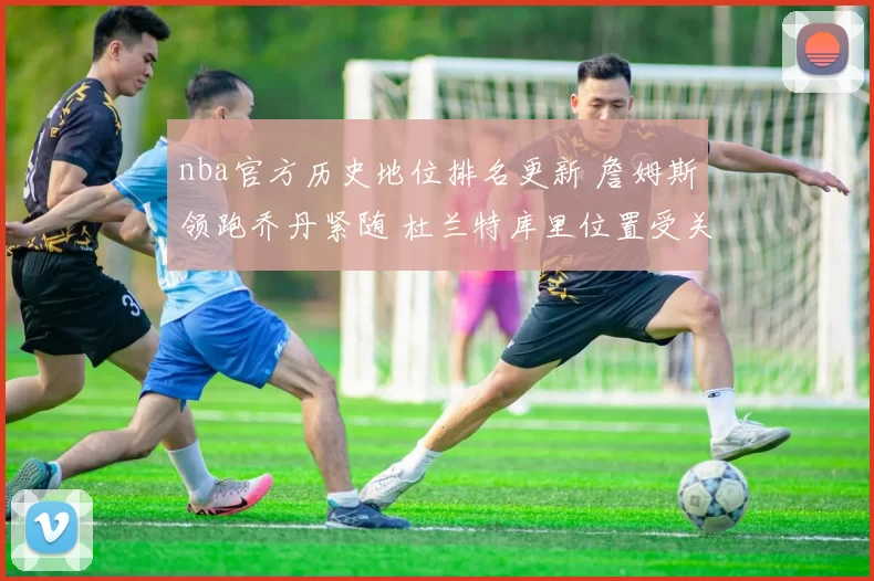 nba官方历史地位排名更新 詹姆斯领跑乔丹紧随 杜兰特库里位置受关注