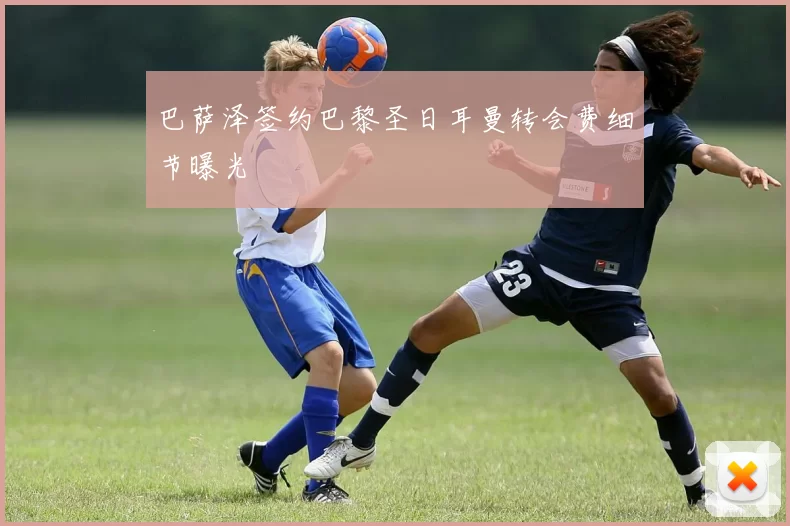 巴萨泽签约巴黎圣日耳曼转会费细节曝光