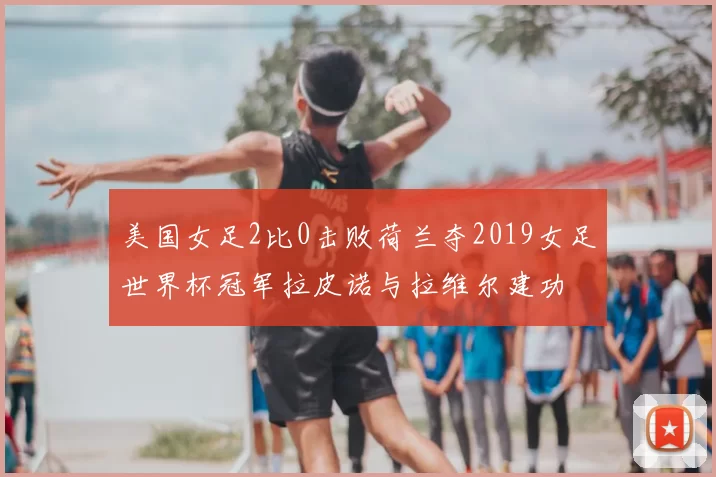 美国女足2比0击败荷兰夺2019女足世界杯冠军拉皮诺与拉维尔建功