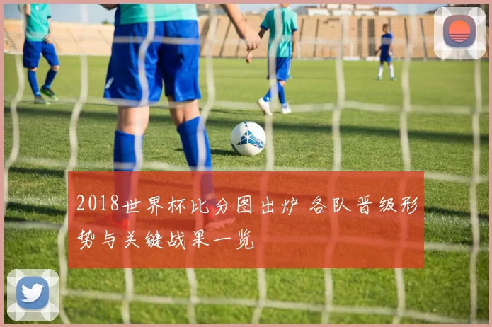 2018世界杯比分图出炉 各队晋级形势与关键战果一览