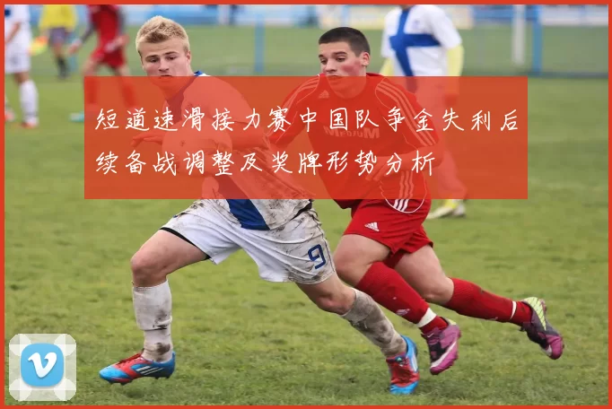 短道速滑接力赛中国队争金失利后续备战调整及奖牌形势分析