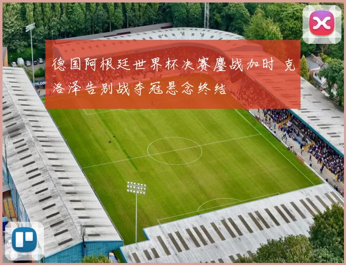 德国阿根廷世界杯决赛鏖战加时 克洛泽告别战夺冠悬念终结